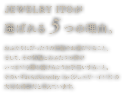 ジュエリー伊藤Oが選ばれる５つの理由。おふたりにぴったりの指輪をお選びすること。そして、その指輪とおふたりの絆がいつまでも輝き続けるようお手伝いすること。そのいずれもがJewelry Ito（ジュエリーイトウ）の大切な役割だと考えています。