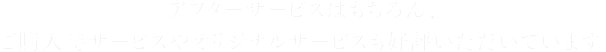 アフターサービスはもちろん、ご購入時サービスやオリジナルサービスも好評いただいています。