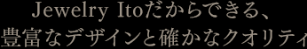 Jewelry Itoだからできる、豊富なデザインと確かなクオリティ