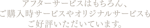 アフターサービスはもちろん、ご購入時サービスやオリジナルサービスもご好評いただいています。